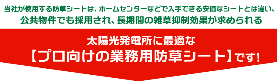当社が使用する防草シートは、ホームセンターなどで入手できる安価なシートとは違い、公共物件でも採用され、長期間の雑草抑制効果が求められる太陽光発電所に最適な【プロ向けの業務用防草シート】です！