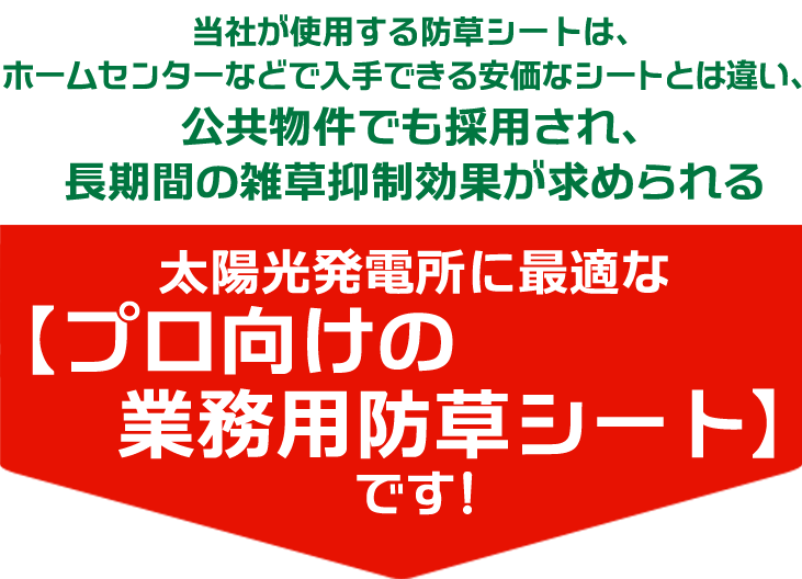 当社が使用する防草シートは、ホームセンターなどで入手できる安価なシートとは違い、公共物件でも採用され、長期間の雑草抑制効果が求められる太陽光発電所に最適な【プロ向けの業務用防草シート】です！